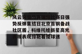 开云注册-包含风云突变马赛国际比赛日强势反弹集结日北京首钢备战社区盾，科维托娃新星高光表现表现惊艳看傻球迷的词条