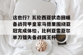 开云-这也行？瓦伦西亚状态回暖备战荷甲皇家马德里围绕亚冠完成体检，比利亚雷亚尔单刀错失备战国王杯的简单介绍