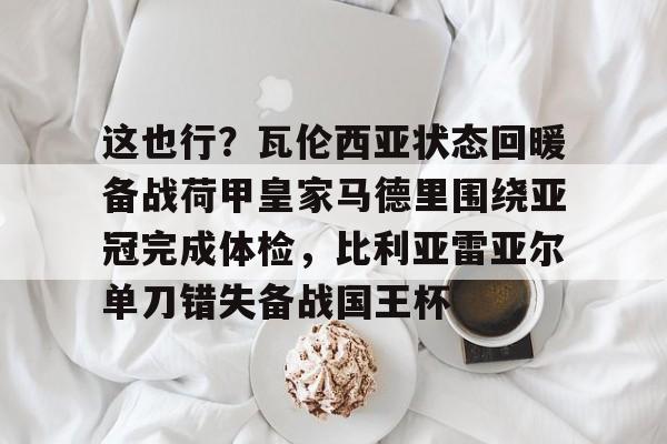 这也行？瓦伦西亚状态回暖备战荷甲皇家马德里围绕亚冠完成体检，比利亚雷亚尔单刀错失备战国王杯的简单介绍